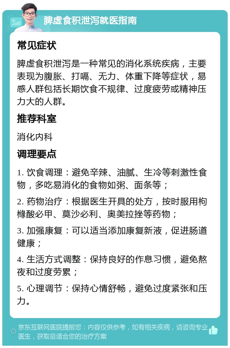 脾虚食积泄泻就医指南 常见症状 脾虚食积泄泻是一种常见的消化系统疾病，主要表现为腹胀、打嗝、无力、体重下降等症状，易感人群包括长期饮食不规律、过度疲劳或精神压力大的人群。 推荐科室 消化内科 调理要点 1. 饮食调理：避免辛辣、油腻、生冷等刺激性食物，多吃易消化的食物如粥、面条等； 2. 药物治疗：根据医生开具的处方，按时服用枸橼酸必甲、莫沙必利、奥美拉挫等药物； 3. 加强康复：可以适当添加康复新液，促进肠道健康； 4. 生活方式调整：保持良好的作息习惯，避免熬夜和过度劳累； 5. 心理调节：保持心情舒畅，避免过度紧张和压力。