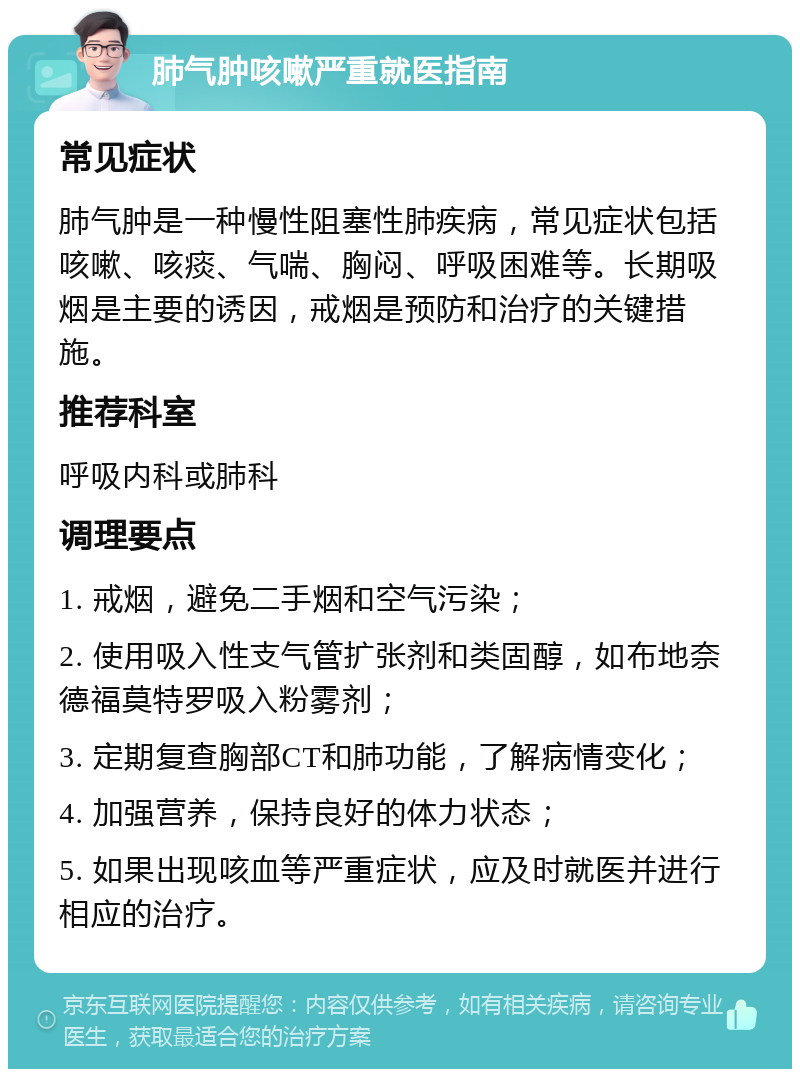 肺气肿咳嗽严重就医指南 常见症状 肺气肿是一种慢性阻塞性肺疾病，常见症状包括咳嗽、咳痰、气喘、胸闷、呼吸困难等。长期吸烟是主要的诱因，戒烟是预防和治疗的关键措施。 推荐科室 呼吸内科或肺科 调理要点 1. 戒烟，避免二手烟和空气污染； 2. 使用吸入性支气管扩张剂和类固醇，如布地奈德福莫特罗吸入粉雾剂； 3. 定期复查胸部CT和肺功能，了解病情变化； 4. 加强营养，保持良好的体力状态； 5. 如果出现咳血等严重症状，应及时就医并进行相应的治疗。