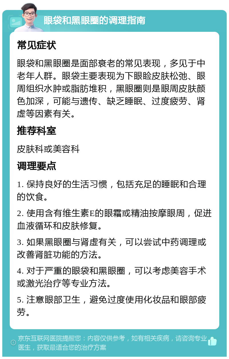 眼袋和黑眼圈的调理指南 常见症状 眼袋和黑眼圈是面部衰老的常见表现，多见于中老年人群。眼袋主要表现为下眼睑皮肤松弛、眼周组织水肿或脂肪堆积，黑眼圈则是眼周皮肤颜色加深，可能与遗传、缺乏睡眠、过度疲劳、肾虚等因素有关。 推荐科室 皮肤科或美容科 调理要点 1. 保持良好的生活习惯，包括充足的睡眠和合理的饮食。 2. 使用含有维生素E的眼霜或精油按摩眼周，促进血液循环和皮肤修复。 3. 如果黑眼圈与肾虚有关，可以尝试中药调理或改善肾脏功能的方法。 4. 对于严重的眼袋和黑眼圈，可以考虑美容手术或激光治疗等专业方法。 5. 注意眼部卫生，避免过度使用化妆品和眼部疲劳。