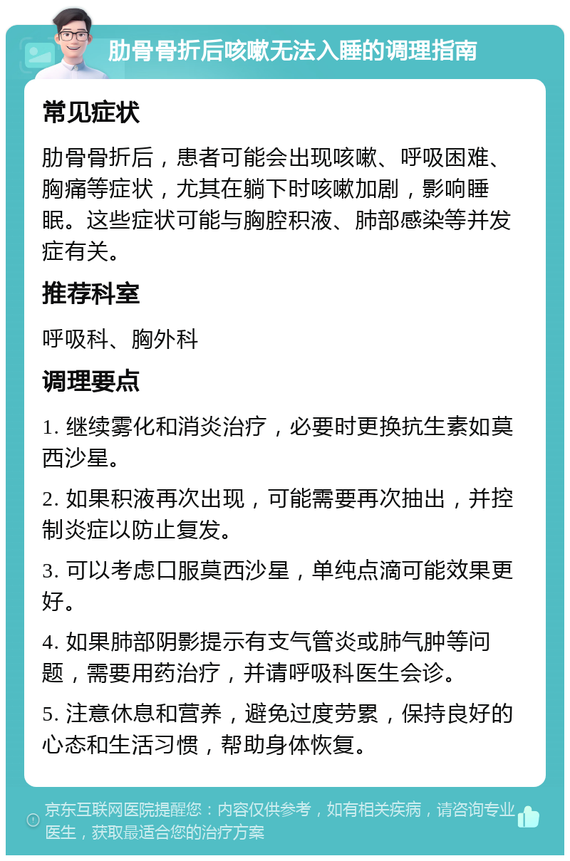 肋骨骨折后咳嗽无法入睡的调理指南 常见症状 肋骨骨折后，患者可能会出现咳嗽、呼吸困难、胸痛等症状，尤其在躺下时咳嗽加剧，影响睡眠。这些症状可能与胸腔积液、肺部感染等并发症有关。 推荐科室 呼吸科、胸外科 调理要点 1. 继续雾化和消炎治疗，必要时更换抗生素如莫西沙星。 2. 如果积液再次出现，可能需要再次抽出，并控制炎症以防止复发。 3. 可以考虑口服莫西沙星，单纯点滴可能效果更好。 4. 如果肺部阴影提示有支气管炎或肺气肿等问题，需要用药治疗，并请呼吸科医生会诊。 5. 注意休息和营养，避免过度劳累，保持良好的心态和生活习惯，帮助身体恢复。