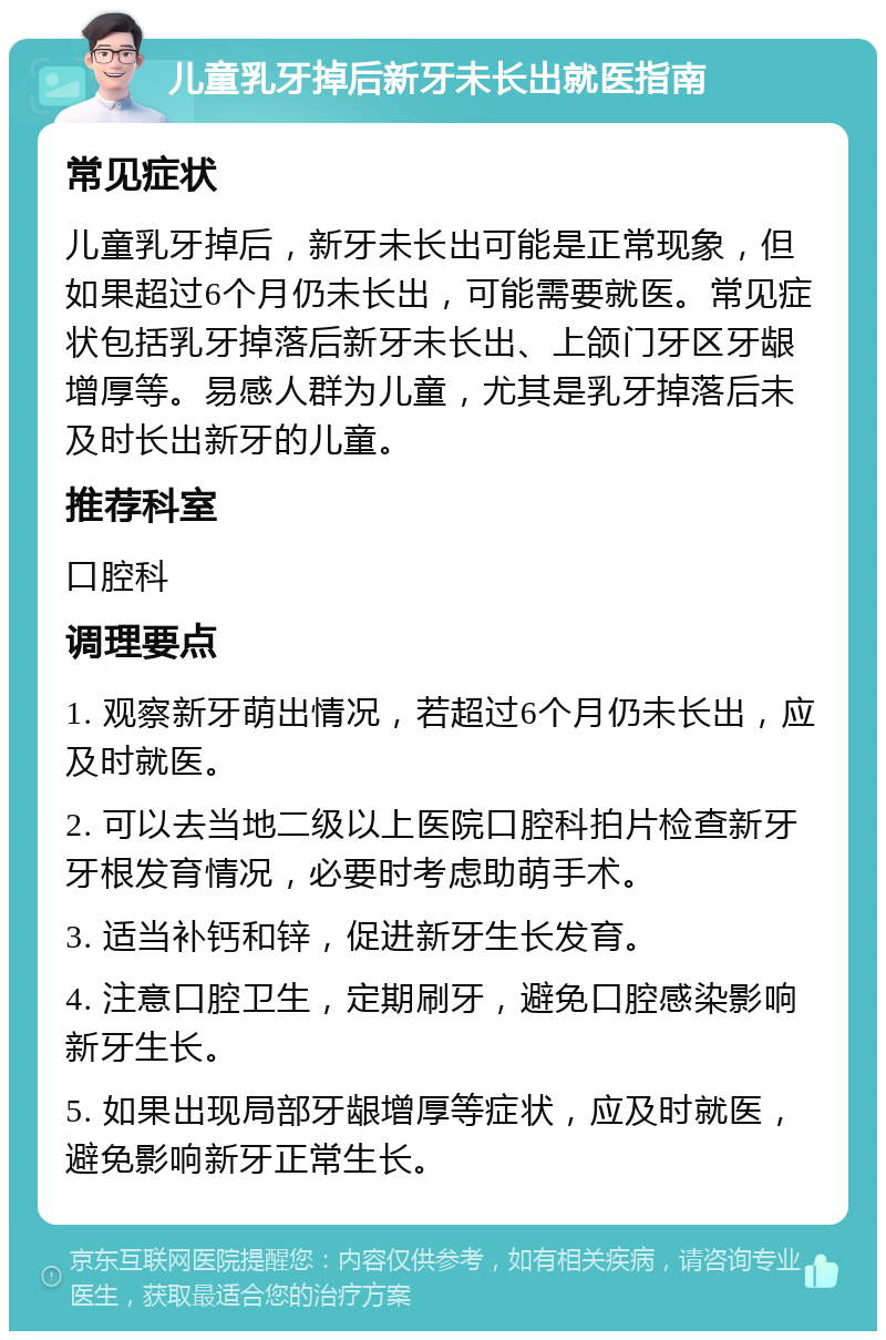 儿童乳牙掉后新牙未长出就医指南 常见症状 儿童乳牙掉后，新牙未长出可能是正常现象，但如果超过6个月仍未长出，可能需要就医。常见症状包括乳牙掉落后新牙未长出、上颌门牙区牙龈增厚等。易感人群为儿童，尤其是乳牙掉落后未及时长出新牙的儿童。 推荐科室 口腔科 调理要点 1. 观察新牙萌出情况，若超过6个月仍未长出，应及时就医。 2. 可以去当地二级以上医院口腔科拍片检查新牙牙根发育情况，必要时考虑助萌手术。 3. 适当补钙和锌，促进新牙生长发育。 4. 注意口腔卫生，定期刷牙，避免口腔感染影响新牙生长。 5. 如果出现局部牙龈增厚等症状，应及时就医，避免影响新牙正常生长。