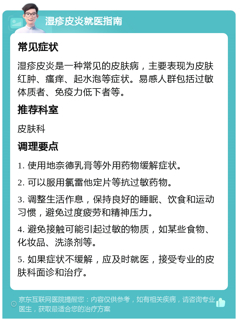 湿疹皮炎就医指南 常见症状 湿疹皮炎是一种常见的皮肤病，主要表现为皮肤红肿、瘙痒、起水泡等症状。易感人群包括过敏体质者、免疫力低下者等。 推荐科室 皮肤科 调理要点 1. 使用地奈德乳膏等外用药物缓解症状。 2. 可以服用氯雷他定片等抗过敏药物。 3. 调整生活作息，保持良好的睡眠、饮食和运动习惯，避免过度疲劳和精神压力。 4. 避免接触可能引起过敏的物质，如某些食物、化妆品、洗涤剂等。 5. 如果症状不缓解，应及时就医，接受专业的皮肤科面诊和治疗。