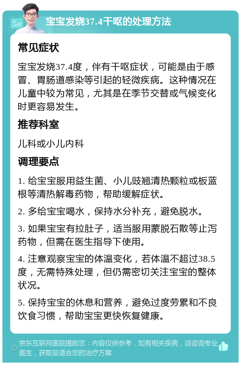 宝宝发烧37.4干呕的处理方法 常见症状 宝宝发烧37.4度，伴有干呕症状，可能是由于感冒、胃肠道感染等引起的轻微疾病。这种情况在儿童中较为常见，尤其是在季节交替或气候变化时更容易发生。 推荐科室 儿科或小儿内科 调理要点 1. 给宝宝服用益生菌、小儿豉翘清热颗粒或板蓝根等清热解毒药物，帮助缓解症状。 2. 多给宝宝喝水，保持水分补充，避免脱水。 3. 如果宝宝有拉肚子，适当服用蒙脱石散等止泻药物，但需在医生指导下使用。 4. 注意观察宝宝的体温变化，若体温不超过38.5度，无需特殊处理，但仍需密切关注宝宝的整体状况。 5. 保持宝宝的休息和营养，避免过度劳累和不良饮食习惯，帮助宝宝更快恢复健康。