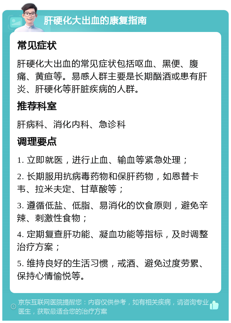 肝硬化大出血的康复指南 常见症状 肝硬化大出血的常见症状包括呕血、黑便、腹痛、黄疸等。易感人群主要是长期酗酒或患有肝炎、肝硬化等肝脏疾病的人群。 推荐科室 肝病科、消化内科、急诊科 调理要点 1. 立即就医，进行止血、输血等紧急处理； 2. 长期服用抗病毒药物和保肝药物，如恩替卡韦、拉米夫定、甘草酸等； 3. 遵循低盐、低脂、易消化的饮食原则，避免辛辣、刺激性食物； 4. 定期复查肝功能、凝血功能等指标，及时调整治疗方案； 5. 维持良好的生活习惯，戒酒、避免过度劳累、保持心情愉悦等。