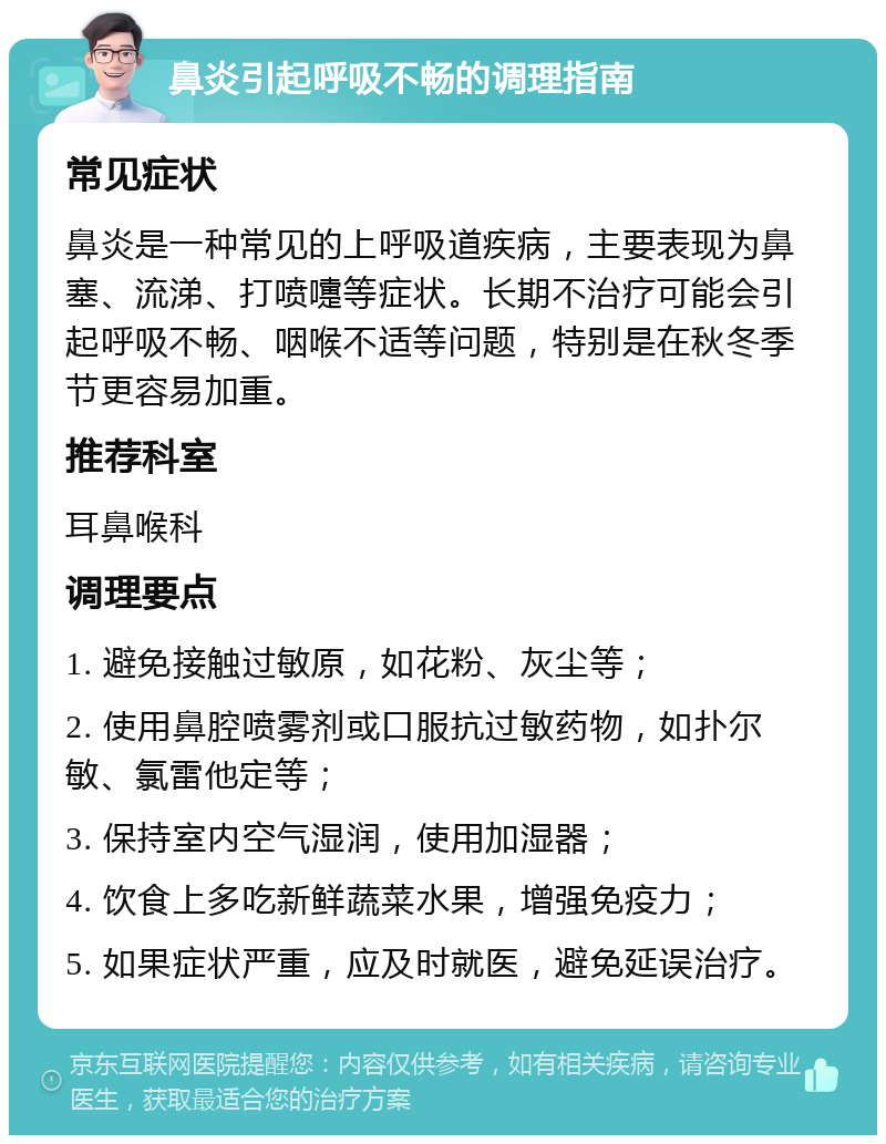 鼻炎引起呼吸不畅的调理指南 常见症状 鼻炎是一种常见的上呼吸道疾病，主要表现为鼻塞、流涕、打喷嚏等症状。长期不治疗可能会引起呼吸不畅、咽喉不适等问题，特别是在秋冬季节更容易加重。 推荐科室 耳鼻喉科 调理要点 1. 避免接触过敏原，如花粉、灰尘等； 2. 使用鼻腔喷雾剂或口服抗过敏药物，如扑尔敏、氯雷他定等； 3. 保持室内空气湿润，使用加湿器； 4. 饮食上多吃新鲜蔬菜水果，增强免疫力； 5. 如果症状严重，应及时就医，避免延误治疗。