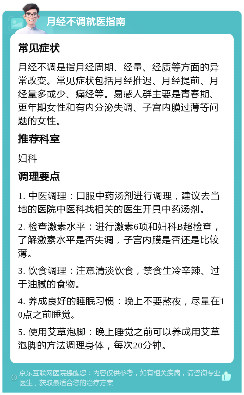 月经不调就医指南 常见症状 月经不调是指月经周期、经量、经质等方面的异常改变。常见症状包括月经推迟、月经提前、月经量多或少、痛经等。易感人群主要是青春期、更年期女性和有内分泌失调、子宫内膜过薄等问题的女性。 推荐科室 妇科 调理要点 1. 中医调理：口服中药汤剂进行调理，建议去当地的医院中医科找相关的医生开具中药汤剂。 2. 检查激素水平：进行激素6项和妇科B超检查，了解激素水平是否失调，子宫内膜是否还是比较薄。 3. 饮食调理：注意清淡饮食，禁食生冷辛辣、过于油腻的食物。 4. 养成良好的睡眠习惯：晚上不要熬夜，尽量在10点之前睡觉。 5. 使用艾草泡脚：晚上睡觉之前可以养成用艾草泡脚的方法调理身体，每次20分钟。