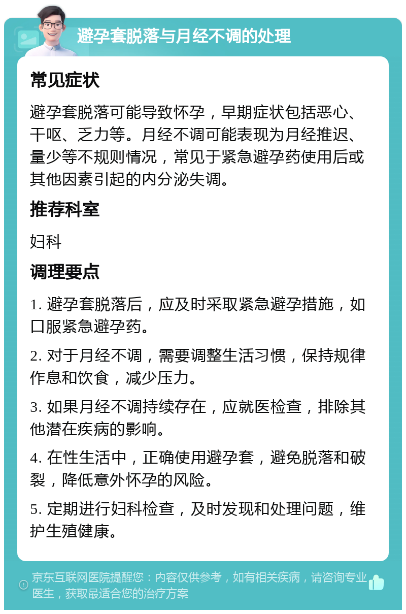 避孕套脱落与月经不调的处理 常见症状 避孕套脱落可能导致怀孕，早期症状包括恶心、干呕、乏力等。月经不调可能表现为月经推迟、量少等不规则情况，常见于紧急避孕药使用后或其他因素引起的内分泌失调。 推荐科室 妇科 调理要点 1. 避孕套脱落后，应及时采取紧急避孕措施，如口服紧急避孕药。 2. 对于月经不调，需要调整生活习惯，保持规律作息和饮食，减少压力。 3. 如果月经不调持续存在，应就医检查，排除其他潜在疾病的影响。 4. 在性生活中，正确使用避孕套，避免脱落和破裂，降低意外怀孕的风险。 5. 定期进行妇科检查，及时发现和处理问题，维护生殖健康。