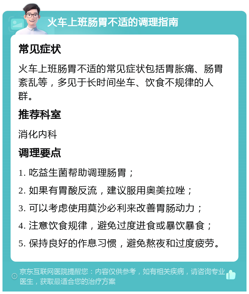 火车上班肠胃不适的调理指南 常见症状 火车上班肠胃不适的常见症状包括胃胀痛、肠胃紊乱等，多见于长时间坐车、饮食不规律的人群。 推荐科室 消化内科 调理要点 1. 吃益生菌帮助调理肠胃； 2. 如果有胃酸反流，建议服用奥美拉唑； 3. 可以考虑使用莫沙必利来改善胃肠动力； 4. 注意饮食规律，避免过度进食或暴饮暴食； 5. 保持良好的作息习惯，避免熬夜和过度疲劳。