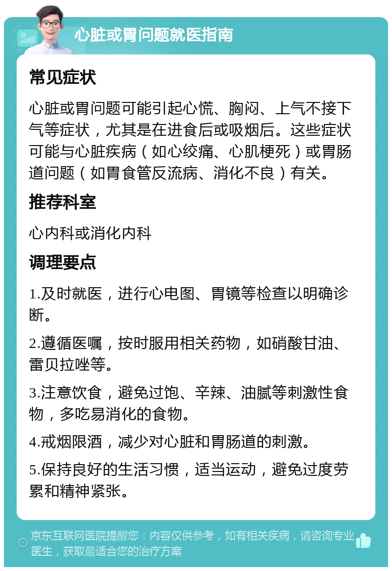 心脏或胃问题就医指南 常见症状 心脏或胃问题可能引起心慌、胸闷、上气不接下气等症状，尤其是在进食后或吸烟后。这些症状可能与心脏疾病（如心绞痛、心肌梗死）或胃肠道问题（如胃食管反流病、消化不良）有关。 推荐科室 心内科或消化内科 调理要点 1.及时就医，进行心电图、胃镜等检查以明确诊断。 2.遵循医嘱，按时服用相关药物，如硝酸甘油、雷贝拉唑等。 3.注意饮食，避免过饱、辛辣、油腻等刺激性食物，多吃易消化的食物。 4.戒烟限酒，减少对心脏和胃肠道的刺激。 5.保持良好的生活习惯，适当运动，避免过度劳累和精神紧张。