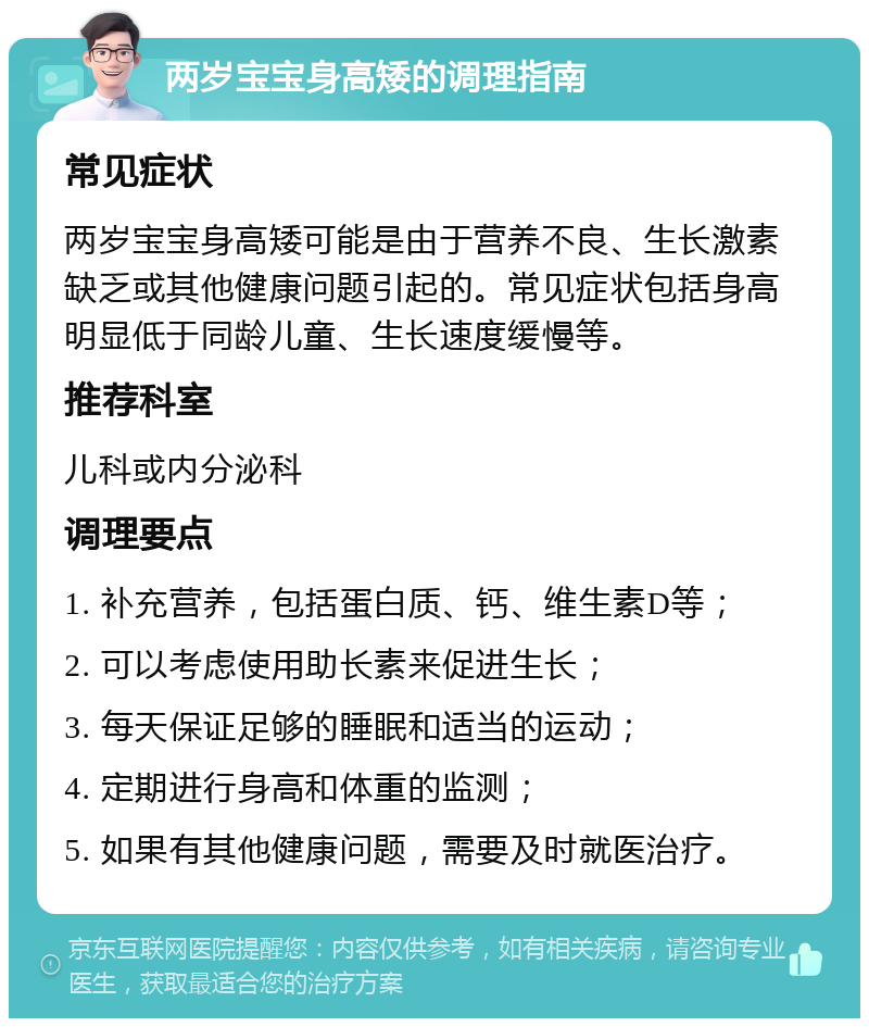 两岁宝宝身高矮的调理指南 常见症状 两岁宝宝身高矮可能是由于营养不良、生长激素缺乏或其他健康问题引起的。常见症状包括身高明显低于同龄儿童、生长速度缓慢等。 推荐科室 儿科或内分泌科 调理要点 1. 补充营养，包括蛋白质、钙、维生素D等； 2. 可以考虑使用助长素来促进生长； 3. 每天保证足够的睡眠和适当的运动； 4. 定期进行身高和体重的监测； 5. 如果有其他健康问题，需要及时就医治疗。