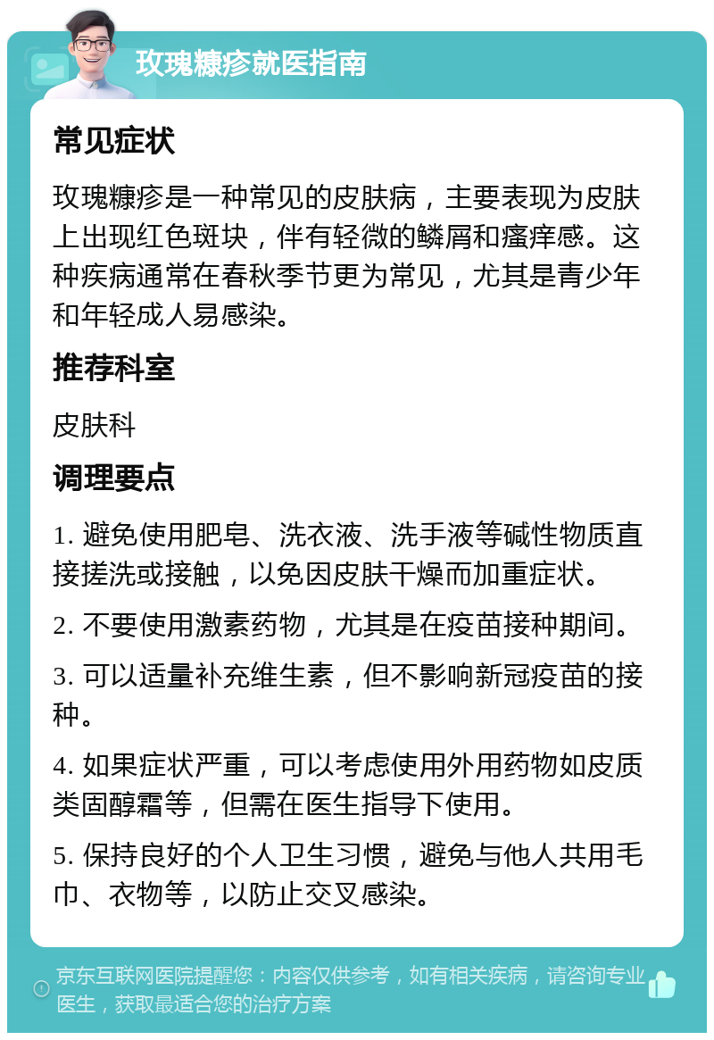 玫瑰糠疹就医指南 常见症状 玫瑰糠疹是一种常见的皮肤病，主要表现为皮肤上出现红色斑块，伴有轻微的鳞屑和瘙痒感。这种疾病通常在春秋季节更为常见，尤其是青少年和年轻成人易感染。 推荐科室 皮肤科 调理要点 1. 避免使用肥皂、洗衣液、洗手液等碱性物质直接搓洗或接触，以免因皮肤干燥而加重症状。 2. 不要使用激素药物，尤其是在疫苗接种期间。 3. 可以适量补充维生素，但不影响新冠疫苗的接种。 4. 如果症状严重，可以考虑使用外用药物如皮质类固醇霜等，但需在医生指导下使用。 5. 保持良好的个人卫生习惯，避免与他人共用毛巾、衣物等，以防止交叉感染。