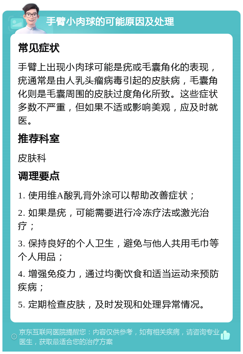 手臂小肉球的可能原因及处理 常见症状 手臂上出现小肉球可能是疣或毛囊角化的表现，疣通常是由人乳头瘤病毒引起的皮肤病，毛囊角化则是毛囊周围的皮肤过度角化所致。这些症状多数不严重，但如果不适或影响美观，应及时就医。 推荐科室 皮肤科 调理要点 1. 使用维A酸乳膏外涂可以帮助改善症状； 2. 如果是疣，可能需要进行冷冻疗法或激光治疗； 3. 保持良好的个人卫生，避免与他人共用毛巾等个人用品； 4. 增强免疫力，通过均衡饮食和适当运动来预防疾病； 5. 定期检查皮肤，及时发现和处理异常情况。