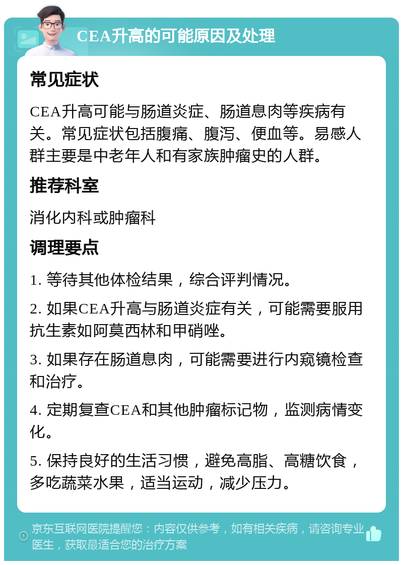 CEA升高的可能原因及处理 常见症状 CEA升高可能与肠道炎症、肠道息肉等疾病有关。常见症状包括腹痛、腹泻、便血等。易感人群主要是中老年人和有家族肿瘤史的人群。 推荐科室 消化内科或肿瘤科 调理要点 1. 等待其他体检结果，综合评判情况。 2. 如果CEA升高与肠道炎症有关，可能需要服用抗生素如阿莫西林和甲硝唑。 3. 如果存在肠道息肉，可能需要进行内窥镜检查和治疗。 4. 定期复查CEA和其他肿瘤标记物，监测病情变化。 5. 保持良好的生活习惯，避免高脂、高糖饮食，多吃蔬菜水果，适当运动，减少压力。