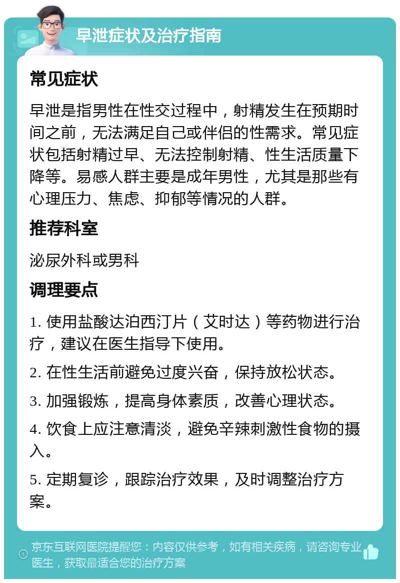 早泄症状及治疗指南 常见症状 早泄是指男性在性交过程中，射精发生在预期时间之前，无法满足自己或伴侣的性需求。常见症状包括射精过早、无法控制射精、性生活质量下降等。易感人群主要是成年男性，尤其是那些有心理压力、焦虑、抑郁等情况的人群。 推荐科室 泌尿外科或男科 调理要点 1. 使用盐酸达泊西汀片（艾时达）等药物进行治疗，建议在医生指导下使用。 2. 在性生活前避免过度兴奋，保持放松状态。 3. 加强锻炼，提高身体素质，改善心理状态。 4. 饮食上应注意清淡，避免辛辣刺激性食物的摄入。 5. 定期复诊，跟踪治疗效果，及时调整治疗方案。