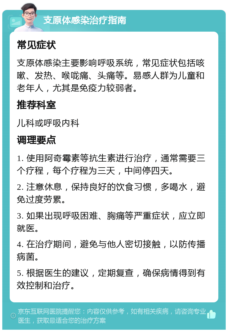 支原体感染治疗指南 常见症状 支原体感染主要影响呼吸系统，常见症状包括咳嗽、发热、喉咙痛、头痛等。易感人群为儿童和老年人，尤其是免疫力较弱者。 推荐科室 儿科或呼吸内科 调理要点 1. 使用阿奇霉素等抗生素进行治疗，通常需要三个疗程，每个疗程为三天，中间停四天。 2. 注意休息，保持良好的饮食习惯，多喝水，避免过度劳累。 3. 如果出现呼吸困难、胸痛等严重症状，应立即就医。 4. 在治疗期间，避免与他人密切接触，以防传播病菌。 5. 根据医生的建议，定期复查，确保病情得到有效控制和治疗。