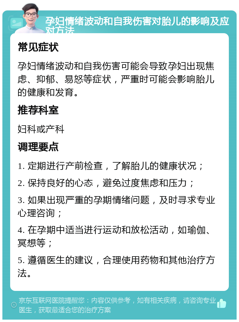 孕妇情绪波动和自我伤害对胎儿的影响及应对方法 常见症状 孕妇情绪波动和自我伤害可能会导致孕妇出现焦虑、抑郁、易怒等症状，严重时可能会影响胎儿的健康和发育。 推荐科室 妇科或产科 调理要点 1. 定期进行产前检查，了解胎儿的健康状况； 2. 保持良好的心态，避免过度焦虑和压力； 3. 如果出现严重的孕期情绪问题，及时寻求专业心理咨询； 4. 在孕期中适当进行运动和放松活动，如瑜伽、冥想等； 5. 遵循医生的建议，合理使用药物和其他治疗方法。