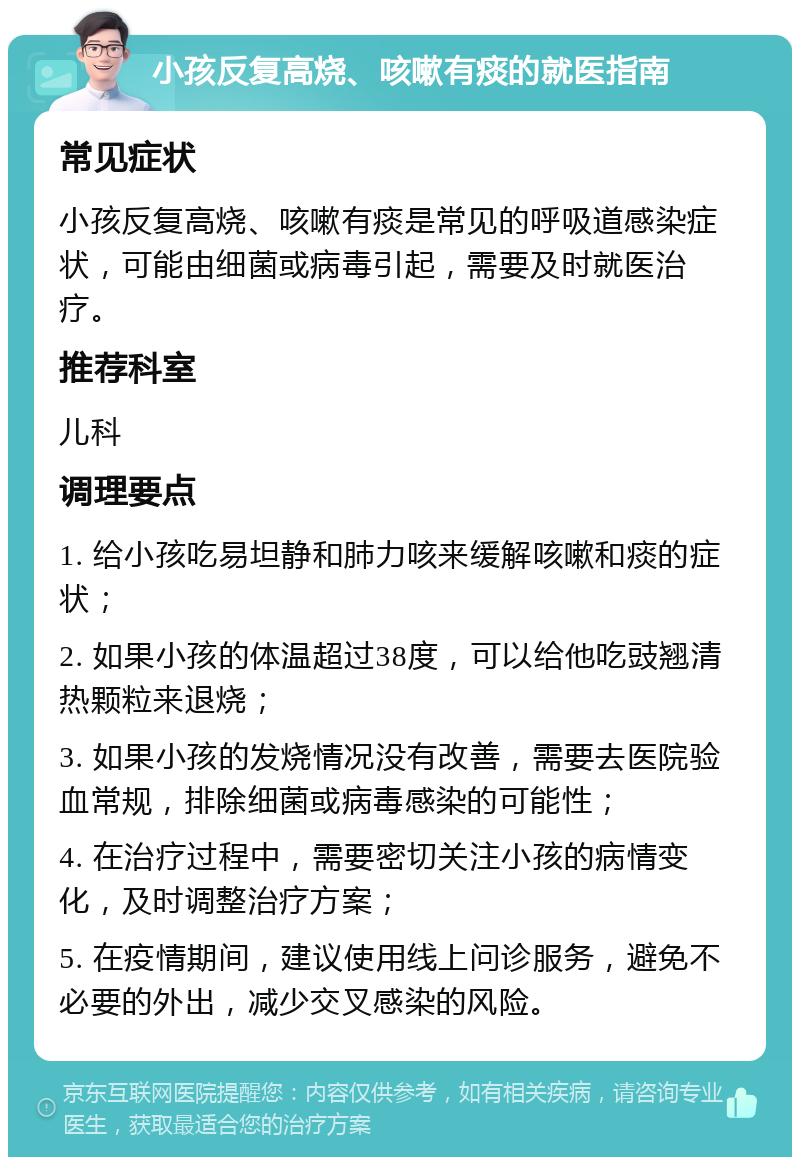 小孩反复高烧、咳嗽有痰的就医指南 常见症状 小孩反复高烧、咳嗽有痰是常见的呼吸道感染症状，可能由细菌或病毒引起，需要及时就医治疗。 推荐科室 儿科 调理要点 1. 给小孩吃易坦静和肺力咳来缓解咳嗽和痰的症状； 2. 如果小孩的体温超过38度，可以给他吃豉翘清热颗粒来退烧； 3. 如果小孩的发烧情况没有改善，需要去医院验血常规，排除细菌或病毒感染的可能性； 4. 在治疗过程中，需要密切关注小孩的病情变化，及时调整治疗方案； 5. 在疫情期间，建议使用线上问诊服务，避免不必要的外出，减少交叉感染的风险。