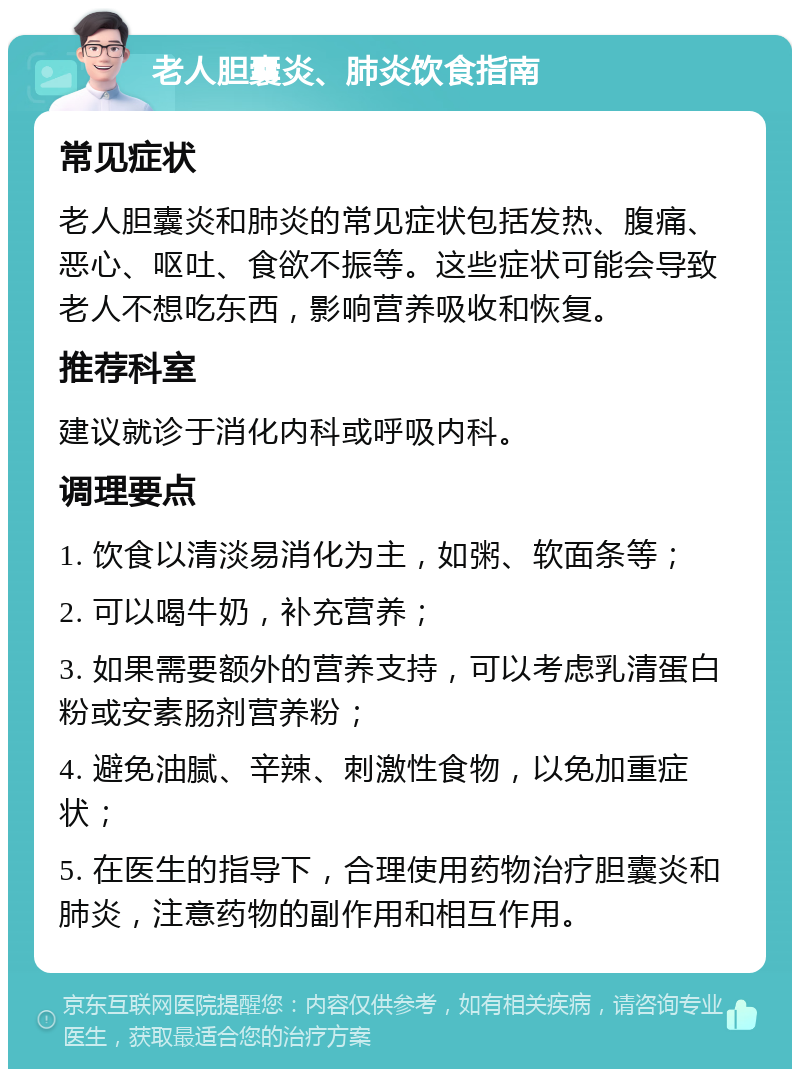 老人胆囊炎、肺炎饮食指南 常见症状 老人胆囊炎和肺炎的常见症状包括发热、腹痛、恶心、呕吐、食欲不振等。这些症状可能会导致老人不想吃东西，影响营养吸收和恢复。 推荐科室 建议就诊于消化内科或呼吸内科。 调理要点 1. 饮食以清淡易消化为主，如粥、软面条等； 2. 可以喝牛奶，补充营养； 3. 如果需要额外的营养支持，可以考虑乳清蛋白粉或安素肠剂营养粉； 4. 避免油腻、辛辣、刺激性食物，以免加重症状； 5. 在医生的指导下，合理使用药物治疗胆囊炎和肺炎，注意药物的副作用和相互作用。