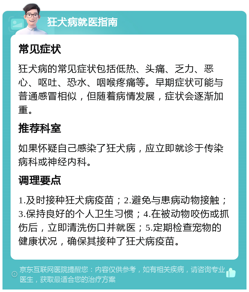 狂犬病就医指南 常见症状 狂犬病的常见症状包括低热、头痛、乏力、恶心、呕吐、恐水、咽喉疼痛等。早期症状可能与普通感冒相似，但随着病情发展，症状会逐渐加重。 推荐科室 如果怀疑自己感染了狂犬病，应立即就诊于传染病科或神经内科。 调理要点 1.及时接种狂犬病疫苗；2.避免与患病动物接触；3.保持良好的个人卫生习惯；4.在被动物咬伤或抓伤后，立即清洗伤口并就医；5.定期检查宠物的健康状况，确保其接种了狂犬病疫苗。