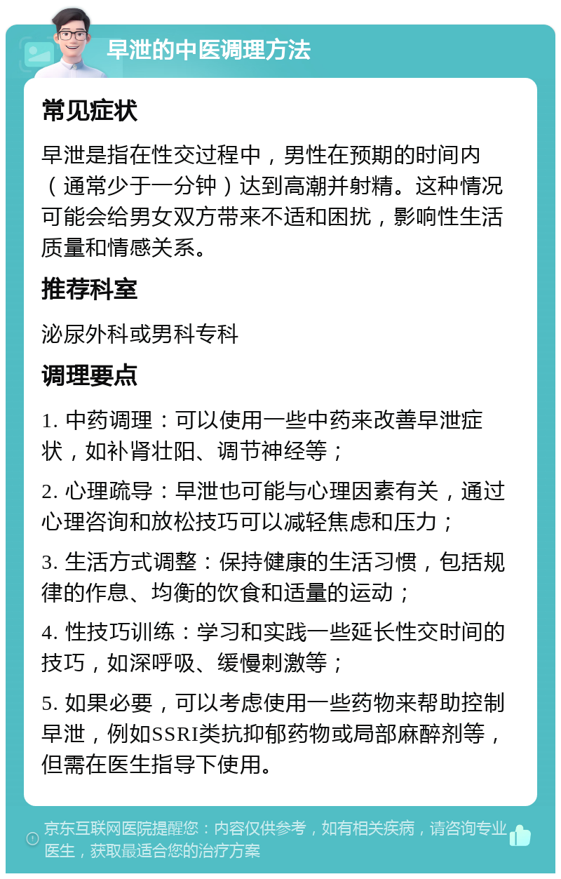 早泄的中医调理方法 常见症状 早泄是指在性交过程中，男性在预期的时间内（通常少于一分钟）达到高潮并射精。这种情况可能会给男女双方带来不适和困扰，影响性生活质量和情感关系。 推荐科室 泌尿外科或男科专科 调理要点 1. 中药调理：可以使用一些中药来改善早泄症状，如补肾壮阳、调节神经等； 2. 心理疏导：早泄也可能与心理因素有关，通过心理咨询和放松技巧可以减轻焦虑和压力； 3. 生活方式调整：保持健康的生活习惯，包括规律的作息、均衡的饮食和适量的运动； 4. 性技巧训练：学习和实践一些延长性交时间的技巧，如深呼吸、缓慢刺激等； 5. 如果必要，可以考虑使用一些药物来帮助控制早泄，例如SSRI类抗抑郁药物或局部麻醉剂等，但需在医生指导下使用。