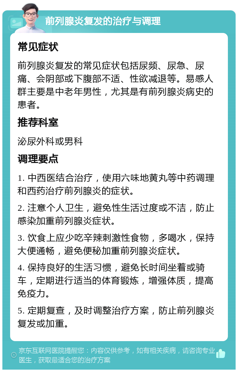 前列腺炎复发的治疗与调理 常见症状 前列腺炎复发的常见症状包括尿频、尿急、尿痛、会阴部或下腹部不适、性欲减退等。易感人群主要是中老年男性，尤其是有前列腺炎病史的患者。 推荐科室 泌尿外科或男科 调理要点 1. 中西医结合治疗，使用六味地黄丸等中药调理和西药治疗前列腺炎的症状。 2. 注意个人卫生，避免性生活过度或不洁，防止感染加重前列腺炎症状。 3. 饮食上应少吃辛辣刺激性食物，多喝水，保持大便通畅，避免便秘加重前列腺炎症状。 4. 保持良好的生活习惯，避免长时间坐着或骑车，定期进行适当的体育锻炼，增强体质，提高免疫力。 5. 定期复查，及时调整治疗方案，防止前列腺炎复发或加重。