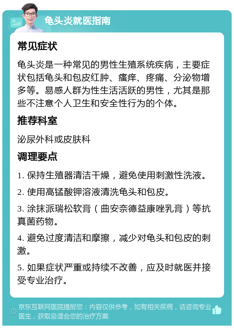 龟头炎就医指南 常见症状 龟头炎是一种常见的男性生殖系统疾病，主要症状包括龟头和包皮红肿、瘙痒、疼痛、分泌物增多等。易感人群为性生活活跃的男性，尤其是那些不注意个人卫生和安全性行为的个体。 推荐科室 泌尿外科或皮肤科 调理要点 1. 保持生殖器清洁干燥，避免使用刺激性洗液。 2. 使用高锰酸钾溶液清洗龟头和包皮。 3. 涂抹派瑞松软膏（曲安奈德益康唑乳膏）等抗真菌药物。 4. 避免过度清洁和摩擦，减少对龟头和包皮的刺激。 5. 如果症状严重或持续不改善，应及时就医并接受专业治疗。