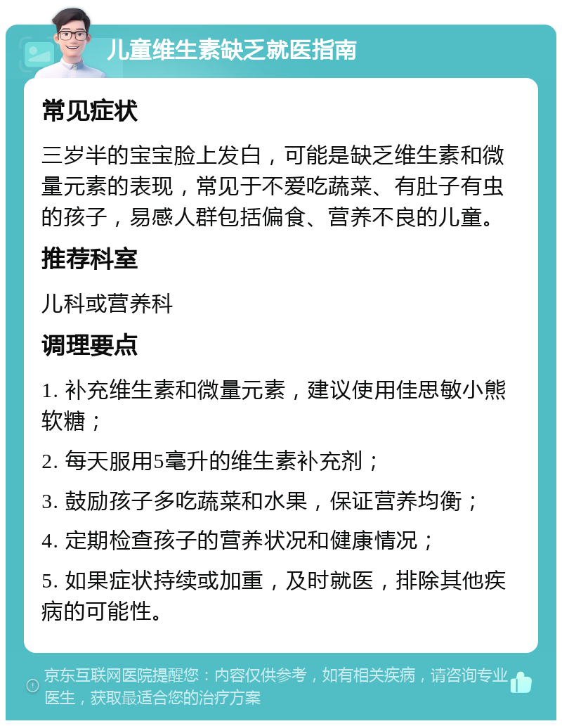 儿童维生素缺乏就医指南 常见症状 三岁半的宝宝脸上发白，可能是缺乏维生素和微量元素的表现，常见于不爱吃蔬菜、有肚子有虫的孩子，易感人群包括偏食、营养不良的儿童。 推荐科室 儿科或营养科 调理要点 1. 补充维生素和微量元素，建议使用佳思敏小熊软糖； 2. 每天服用5毫升的维生素补充剂； 3. 鼓励孩子多吃蔬菜和水果，保证营养均衡； 4. 定期检查孩子的营养状况和健康情况； 5. 如果症状持续或加重，及时就医，排除其他疾病的可能性。