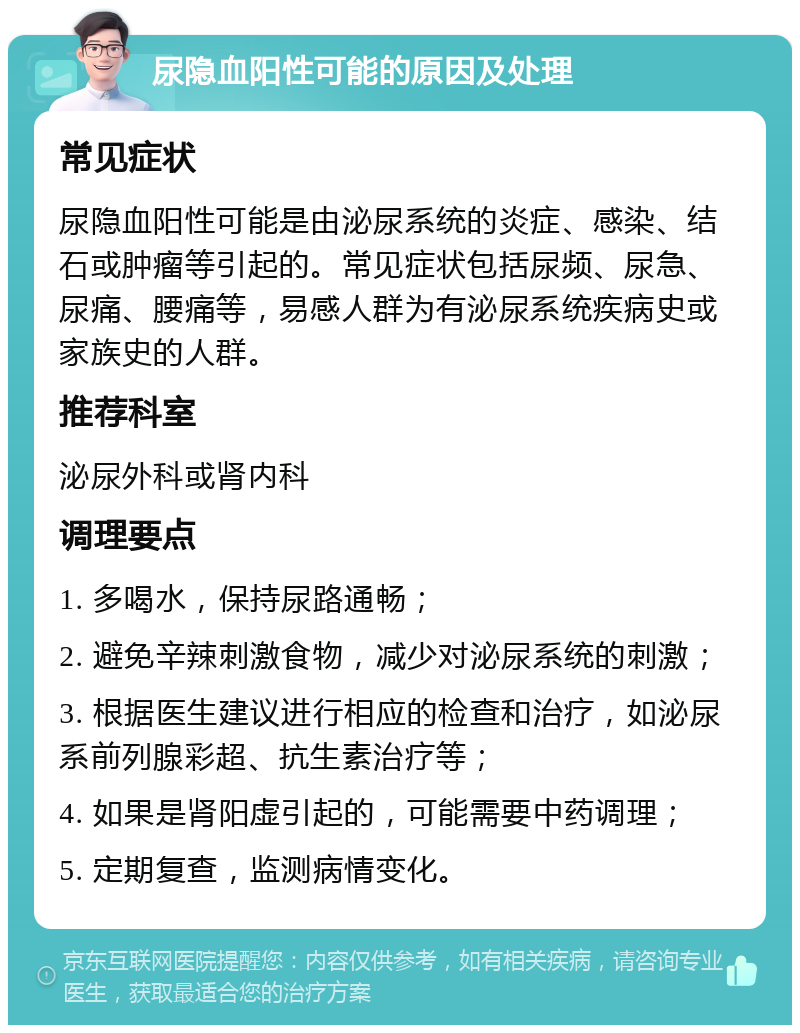 尿隐血阳性可能的原因及处理 常见症状 尿隐血阳性可能是由泌尿系统的炎症、感染、结石或肿瘤等引起的。常见症状包括尿频、尿急、尿痛、腰痛等，易感人群为有泌尿系统疾病史或家族史的人群。 推荐科室 泌尿外科或肾内科 调理要点 1. 多喝水，保持尿路通畅； 2. 避免辛辣刺激食物，减少对泌尿系统的刺激； 3. 根据医生建议进行相应的检查和治疗，如泌尿系前列腺彩超、抗生素治疗等； 4. 如果是肾阳虚引起的，可能需要中药调理； 5. 定期复查，监测病情变化。