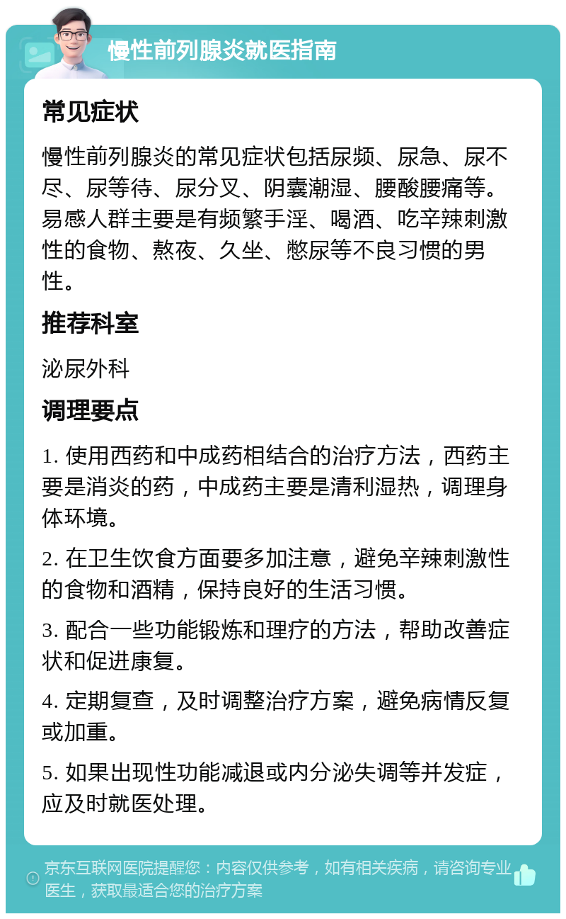 慢性前列腺炎就医指南 常见症状 慢性前列腺炎的常见症状包括尿频、尿急、尿不尽、尿等待、尿分叉、阴囊潮湿、腰酸腰痛等。易感人群主要是有频繁手淫、喝酒、吃辛辣刺激性的食物、熬夜、久坐、憋尿等不良习惯的男性。 推荐科室 泌尿外科 调理要点 1. 使用西药和中成药相结合的治疗方法，西药主要是消炎的药，中成药主要是清利湿热，调理身体环境。 2. 在卫生饮食方面要多加注意，避免辛辣刺激性的食物和酒精，保持良好的生活习惯。 3. 配合一些功能锻炼和理疗的方法，帮助改善症状和促进康复。 4. 定期复查，及时调整治疗方案，避免病情反复或加重。 5. 如果出现性功能减退或内分泌失调等并发症，应及时就医处理。