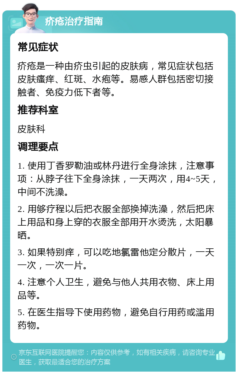 疥疮治疗指南 常见症状 疥疮是一种由疥虫引起的皮肤病，常见症状包括皮肤瘙痒、红斑、水疱等。易感人群包括密切接触者、免疫力低下者等。 推荐科室 皮肤科 调理要点 1. 使用丁香罗勒油或林丹进行全身涂抹，注意事项：从脖子往下全身涂抹，一天两次，用4~5天，中间不洗澡。 2. 用够疗程以后把衣服全部换掉洗澡，然后把床上用品和身上穿的衣服全部用开水烫洗，太阳暴晒。 3. 如果特别痒，可以吃地氯雷他定分散片，一天一次，一次一片。 4. 注意个人卫生，避免与他人共用衣物、床上用品等。 5. 在医生指导下使用药物，避免自行用药或滥用药物。