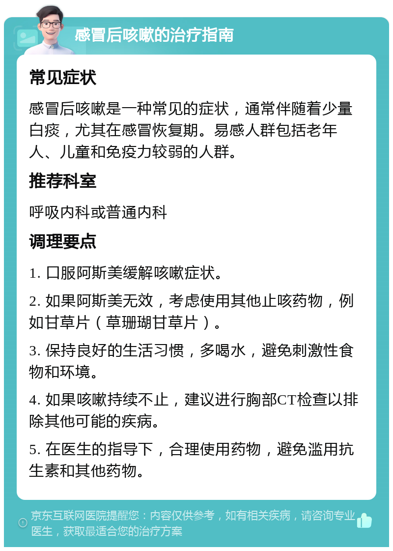 感冒后咳嗽的治疗指南 常见症状 感冒后咳嗽是一种常见的症状，通常伴随着少量白痰，尤其在感冒恢复期。易感人群包括老年人、儿童和免疫力较弱的人群。 推荐科室 呼吸内科或普通内科 调理要点 1. 口服阿斯美缓解咳嗽症状。 2. 如果阿斯美无效，考虑使用其他止咳药物，例如甘草片（草珊瑚甘草片）。 3. 保持良好的生活习惯，多喝水，避免刺激性食物和环境。 4. 如果咳嗽持续不止，建议进行胸部CT检查以排除其他可能的疾病。 5. 在医生的指导下，合理使用药物，避免滥用抗生素和其他药物。