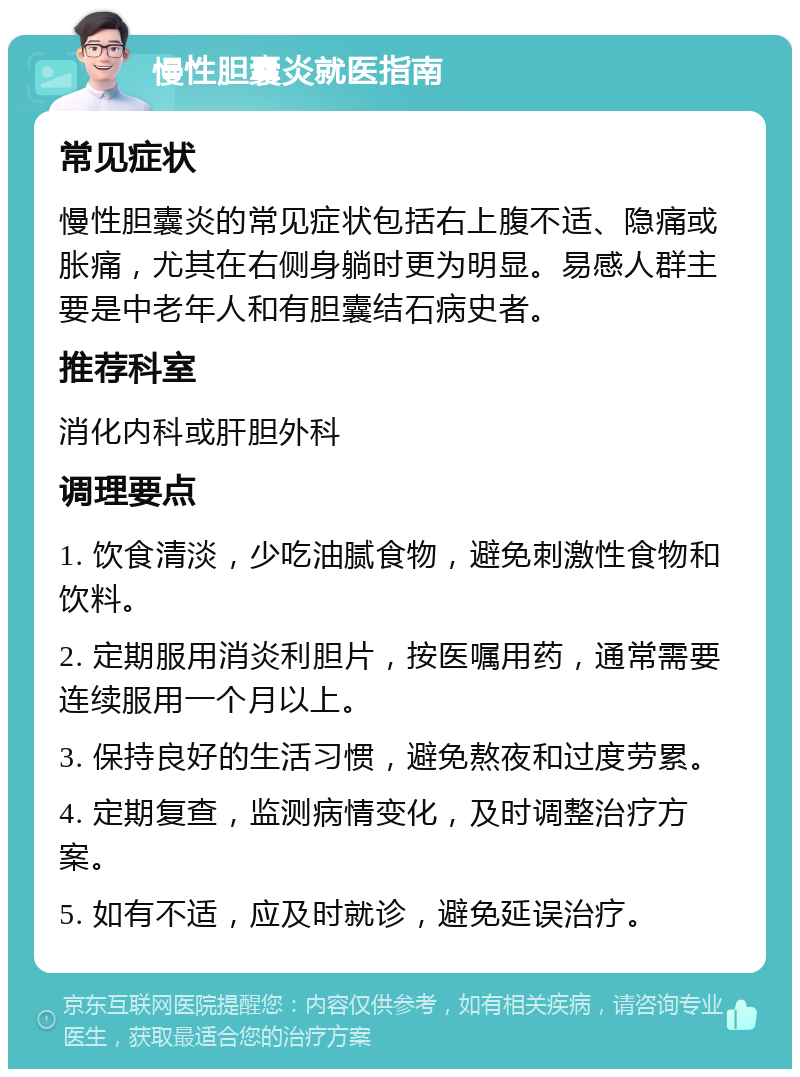 慢性胆囊炎就医指南 常见症状 慢性胆囊炎的常见症状包括右上腹不适、隐痛或胀痛，尤其在右侧身躺时更为明显。易感人群主要是中老年人和有胆囊结石病史者。 推荐科室 消化内科或肝胆外科 调理要点 1. 饮食清淡，少吃油腻食物，避免刺激性食物和饮料。 2. 定期服用消炎利胆片，按医嘱用药，通常需要连续服用一个月以上。 3. 保持良好的生活习惯，避免熬夜和过度劳累。 4. 定期复查，监测病情变化，及时调整治疗方案。 5. 如有不适，应及时就诊，避免延误治疗。