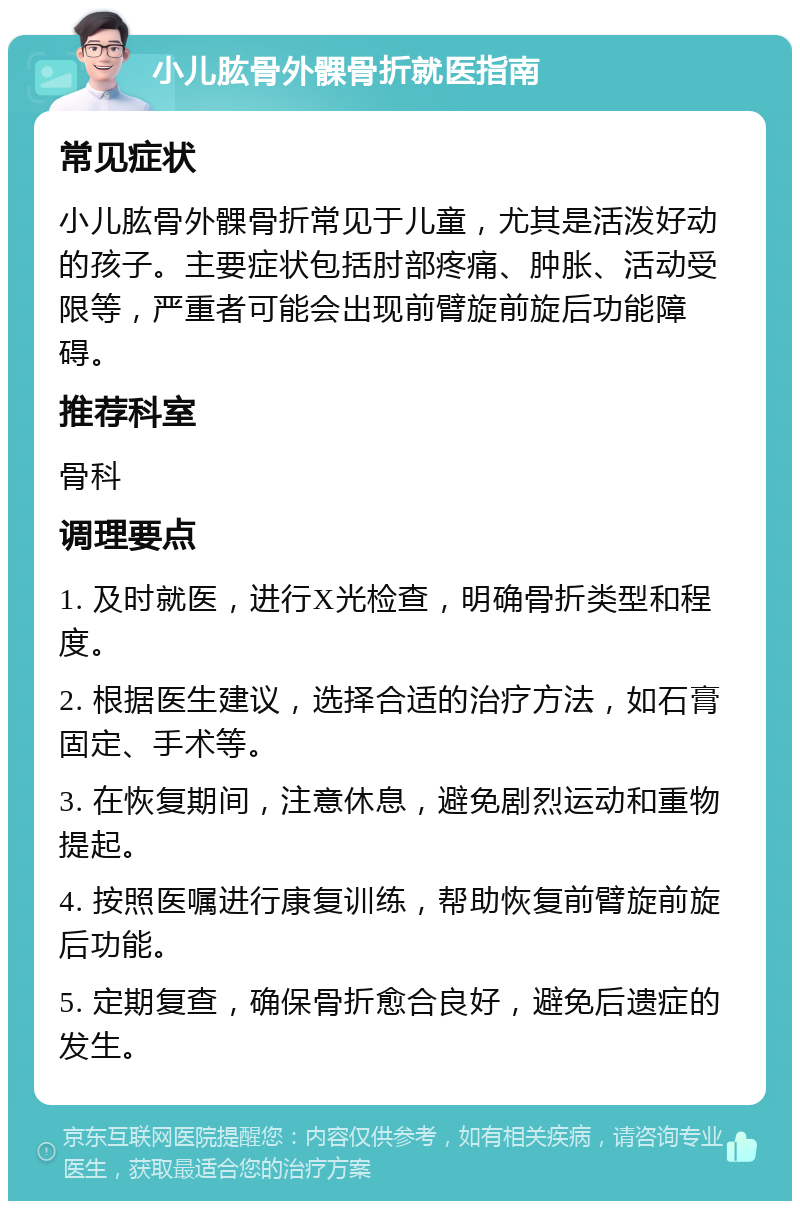 小儿肱骨外髁骨折就医指南 常见症状 小儿肱骨外髁骨折常见于儿童，尤其是活泼好动的孩子。主要症状包括肘部疼痛、肿胀、活动受限等，严重者可能会出现前臂旋前旋后功能障碍。 推荐科室 骨科 调理要点 1. 及时就医，进行X光检查，明确骨折类型和程度。 2. 根据医生建议，选择合适的治疗方法，如石膏固定、手术等。 3. 在恢复期间，注意休息，避免剧烈运动和重物提起。 4. 按照医嘱进行康复训练，帮助恢复前臂旋前旋后功能。 5. 定期复查，确保骨折愈合良好，避免后遗症的发生。