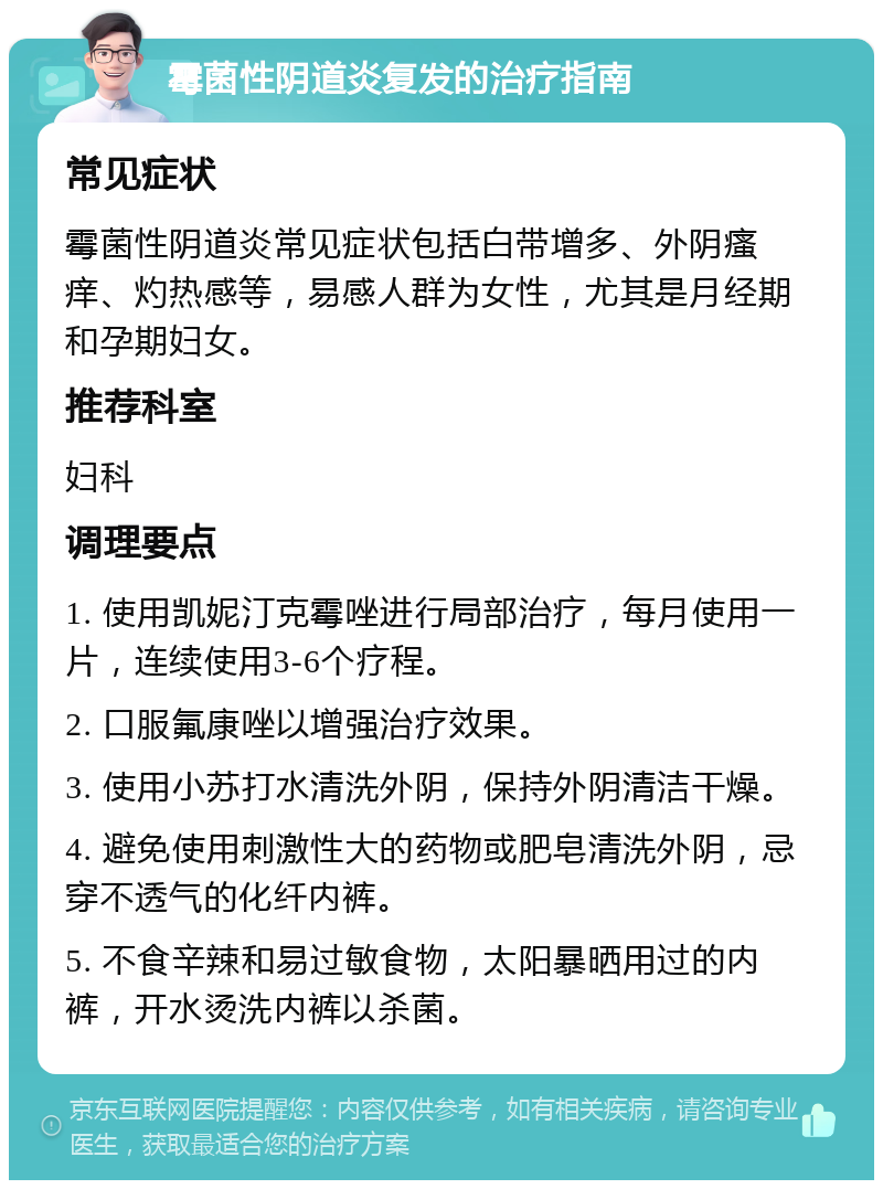 霉菌性阴道炎复发的治疗指南 常见症状 霉菌性阴道炎常见症状包括白带增多、外阴瘙痒、灼热感等，易感人群为女性，尤其是月经期和孕期妇女。 推荐科室 妇科 调理要点 1. 使用凯妮汀克霉唑进行局部治疗，每月使用一片，连续使用3-6个疗程。 2. 口服氟康唑以增强治疗效果。 3. 使用小苏打水清洗外阴，保持外阴清洁干燥。 4. 避免使用刺激性大的药物或肥皂清洗外阴，忌穿不透气的化纤内裤。 5. 不食辛辣和易过敏食物，太阳暴晒用过的内裤，开水烫洗内裤以杀菌。