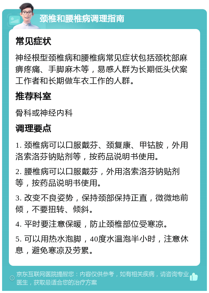 颈椎和腰椎病调理指南 常见症状 神经根型颈椎病和腰椎病常见症状包括颈枕部麻痹疼痛、手脚麻木等，易感人群为长期低头伏案工作者和长期做车衣工作的人群。 推荐科室 骨科或神经内科 调理要点 1. 颈椎病可以口服戴芬、颈复康、甲钴胺，外用洛索洛芬钠贴剂等，按药品说明书使用。 2. 腰椎病可以口服戴芬，外用洛索洛芬钠贴剂等，按药品说明书使用。 3. 改变不良姿势，保持颈部保持正直，微微地前倾，不要扭转、倾斜。 4. 平时要注意保暖，防止颈椎部位受寒凉。 5. 可以用热水泡脚，40度水温泡半小时，注意休息，避免寒凉及劳累。