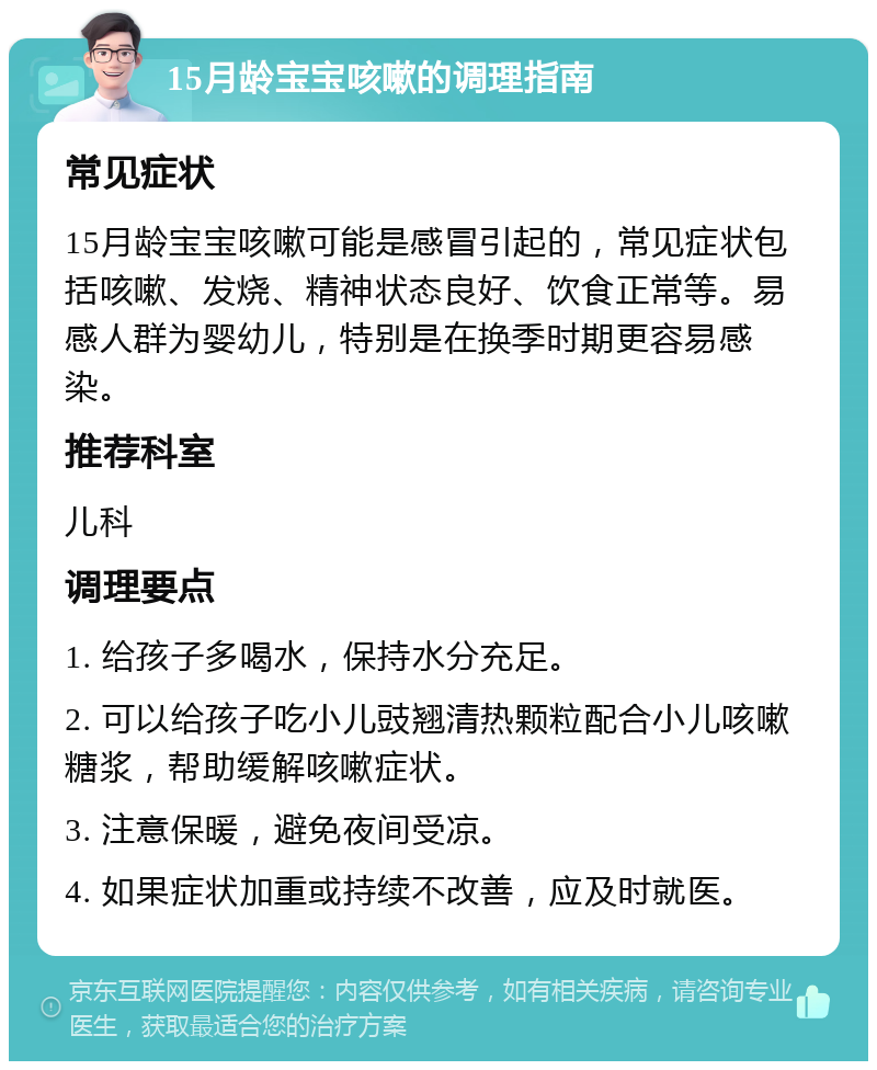 15月龄宝宝咳嗽的调理指南 常见症状 15月龄宝宝咳嗽可能是感冒引起的，常见症状包括咳嗽、发烧、精神状态良好、饮食正常等。易感人群为婴幼儿，特别是在换季时期更容易感染。 推荐科室 儿科 调理要点 1. 给孩子多喝水，保持水分充足。 2. 可以给孩子吃小儿豉翘清热颗粒配合小儿咳嗽糖浆，帮助缓解咳嗽症状。 3. 注意保暖，避免夜间受凉。 4. 如果症状加重或持续不改善，应及时就医。