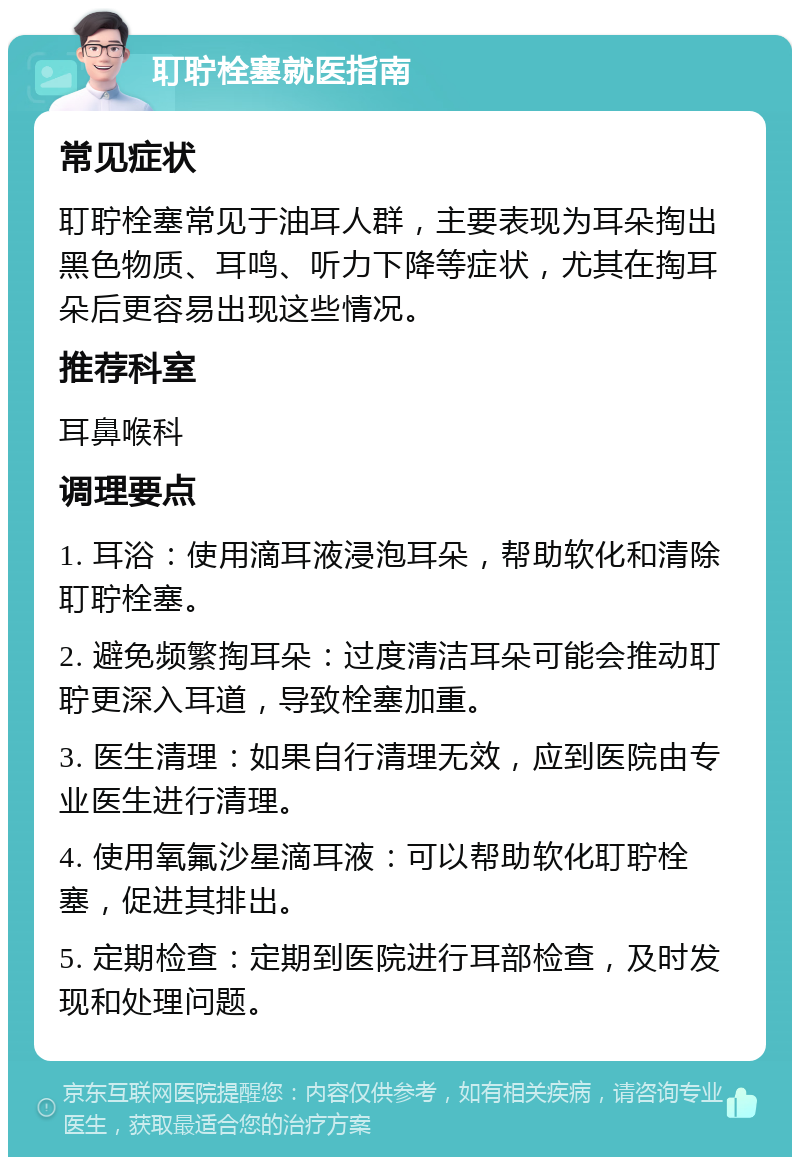 耵聍栓塞就医指南 常见症状 耵聍栓塞常见于油耳人群，主要表现为耳朵掏出黑色物质、耳鸣、听力下降等症状，尤其在掏耳朵后更容易出现这些情况。 推荐科室 耳鼻喉科 调理要点 1. 耳浴：使用滴耳液浸泡耳朵，帮助软化和清除耵聍栓塞。 2. 避免频繁掏耳朵：过度清洁耳朵可能会推动耵聍更深入耳道，导致栓塞加重。 3. 医生清理：如果自行清理无效，应到医院由专业医生进行清理。 4. 使用氧氟沙星滴耳液：可以帮助软化耵聍栓塞，促进其排出。 5. 定期检查：定期到医院进行耳部检查，及时发现和处理问题。