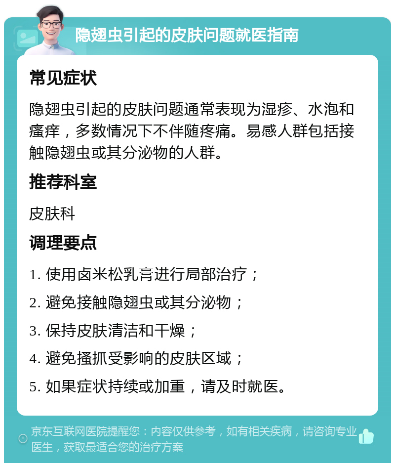 隐翅虫引起的皮肤问题就医指南 常见症状 隐翅虫引起的皮肤问题通常表现为湿疹、水泡和瘙痒，多数情况下不伴随疼痛。易感人群包括接触隐翅虫或其分泌物的人群。 推荐科室 皮肤科 调理要点 1. 使用卤米松乳膏进行局部治疗； 2. 避免接触隐翅虫或其分泌物； 3. 保持皮肤清洁和干燥； 4. 避免搔抓受影响的皮肤区域； 5. 如果症状持续或加重，请及时就医。