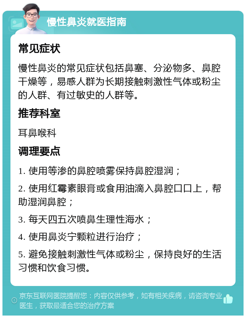 慢性鼻炎就医指南 常见症状 慢性鼻炎的常见症状包括鼻塞、分泌物多、鼻腔干燥等，易感人群为长期接触刺激性气体或粉尘的人群、有过敏史的人群等。 推荐科室 耳鼻喉科 调理要点 1. 使用等渗的鼻腔喷雾保持鼻腔湿润； 2. 使用红霉素眼膏或食用油滴入鼻腔口口上，帮助湿润鼻腔； 3. 每天四五次喷鼻生理性海水； 4. 使用鼻炎宁颗粒进行治疗； 5. 避免接触刺激性气体或粉尘，保持良好的生活习惯和饮食习惯。