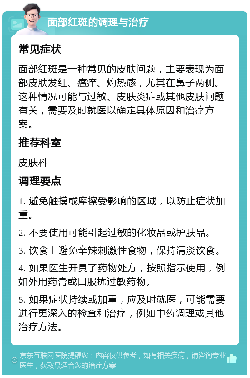 面部红斑的调理与治疗 常见症状 面部红斑是一种常见的皮肤问题，主要表现为面部皮肤发红、瘙痒、灼热感，尤其在鼻子两侧。这种情况可能与过敏、皮肤炎症或其他皮肤问题有关，需要及时就医以确定具体原因和治疗方案。 推荐科室 皮肤科 调理要点 1. 避免触摸或摩擦受影响的区域，以防止症状加重。 2. 不要使用可能引起过敏的化妆品或护肤品。 3. 饮食上避免辛辣刺激性食物，保持清淡饮食。 4. 如果医生开具了药物处方，按照指示使用，例如外用药膏或口服抗过敏药物。 5. 如果症状持续或加重，应及时就医，可能需要进行更深入的检查和治疗，例如中药调理或其他治疗方法。