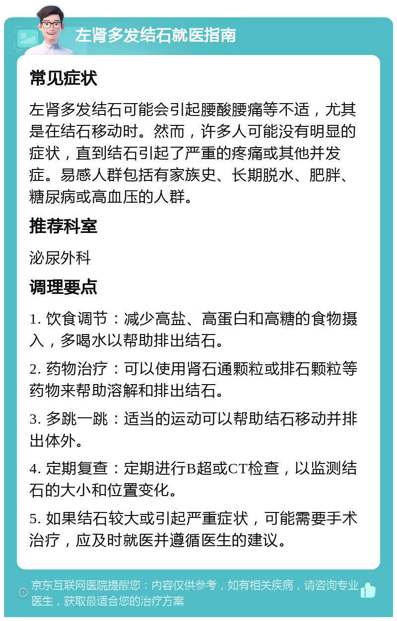 左肾多发结石就医指南 常见症状 左肾多发结石可能会引起腰酸腰痛等不适，尤其是在结石移动时。然而，许多人可能没有明显的症状，直到结石引起了严重的疼痛或其他并发症。易感人群包括有家族史、长期脱水、肥胖、糖尿病或高血压的人群。 推荐科室 泌尿外科 调理要点 1. 饮食调节：减少高盐、高蛋白和高糖的食物摄入，多喝水以帮助排出结石。 2. 药物治疗：可以使用肾石通颗粒或排石颗粒等药物来帮助溶解和排出结石。 3. 多跳一跳：适当的运动可以帮助结石移动并排出体外。 4. 定期复查：定期进行B超或CT检查，以监测结石的大小和位置变化。 5. 如果结石较大或引起严重症状，可能需要手术治疗，应及时就医并遵循医生的建议。