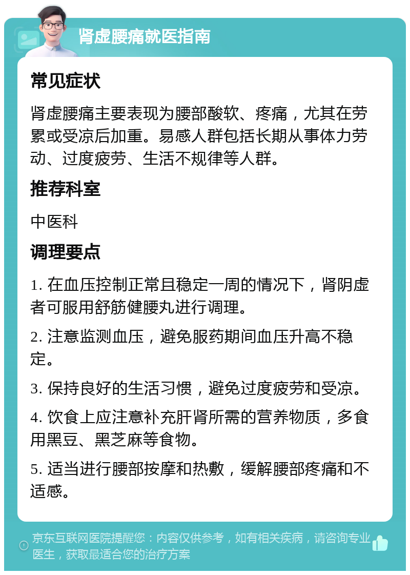 肾虚腰痛就医指南 常见症状 肾虚腰痛主要表现为腰部酸软、疼痛，尤其在劳累或受凉后加重。易感人群包括长期从事体力劳动、过度疲劳、生活不规律等人群。 推荐科室 中医科 调理要点 1. 在血压控制正常且稳定一周的情况下，肾阴虚者可服用舒筋健腰丸进行调理。 2. 注意监测血压，避免服药期间血压升高不稳定。 3. 保持良好的生活习惯，避免过度疲劳和受凉。 4. 饮食上应注意补充肝肾所需的营养物质，多食用黑豆、黑芝麻等食物。 5. 适当进行腰部按摩和热敷，缓解腰部疼痛和不适感。