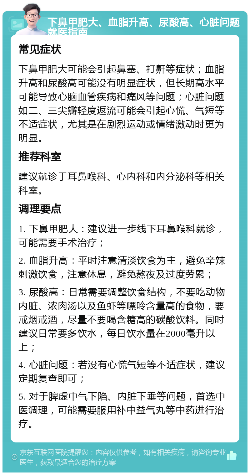 下鼻甲肥大、血脂升高、尿酸高、心脏问题就医指南 常见症状 下鼻甲肥大可能会引起鼻塞、打鼾等症状；血脂升高和尿酸高可能没有明显症状，但长期高水平可能导致心脑血管疾病和痛风等问题；心脏问题如二、三尖瓣轻度返流可能会引起心慌、气短等不适症状，尤其是在剧烈运动或情绪激动时更为明显。 推荐科室 建议就诊于耳鼻喉科、心内科和内分泌科等相关科室。 调理要点 1. 下鼻甲肥大：建议进一步线下耳鼻喉科就诊，可能需要手术治疗； 2. 血脂升高：平时注意清淡饮食为主，避免辛辣刺激饮食，注意休息，避免熬夜及过度劳累； 3. 尿酸高：日常需要调整饮食结构，不要吃动物内脏、浓肉汤以及鱼虾等嘌呤含量高的食物，要戒烟戒酒，尽量不要喝含糖高的碳酸饮料。同时建议日常要多饮水，每日饮水量在2000毫升以上； 4. 心脏问题：若没有心慌气短等不适症状，建议定期复查即可； 5. 对于脾虚中气下陷、内脏下垂等问题，首选中医调理，可能需要服用补中益气丸等中药进行治疗。