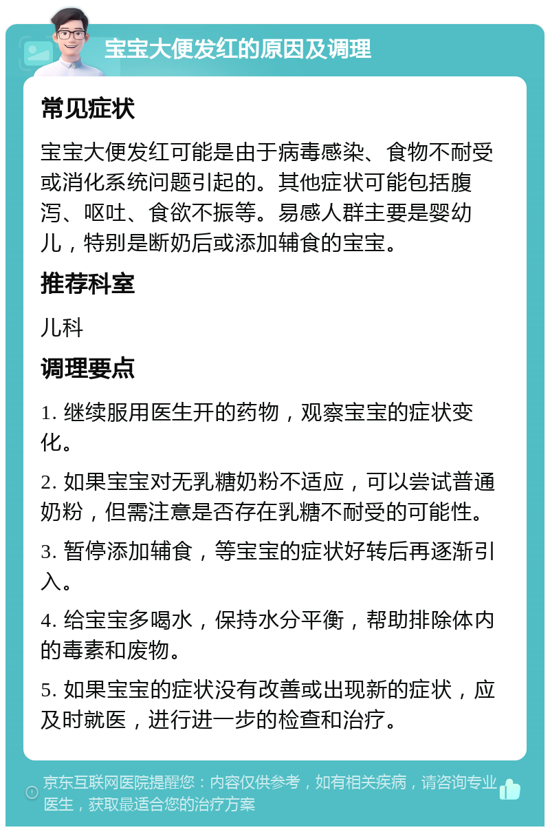 宝宝大便发红的原因及调理 常见症状 宝宝大便发红可能是由于病毒感染、食物不耐受或消化系统问题引起的。其他症状可能包括腹泻、呕吐、食欲不振等。易感人群主要是婴幼儿，特别是断奶后或添加辅食的宝宝。 推荐科室 儿科 调理要点 1. 继续服用医生开的药物，观察宝宝的症状变化。 2. 如果宝宝对无乳糖奶粉不适应，可以尝试普通奶粉，但需注意是否存在乳糖不耐受的可能性。 3. 暂停添加辅食，等宝宝的症状好转后再逐渐引入。 4. 给宝宝多喝水，保持水分平衡，帮助排除体内的毒素和废物。 5. 如果宝宝的症状没有改善或出现新的症状，应及时就医，进行进一步的检查和治疗。