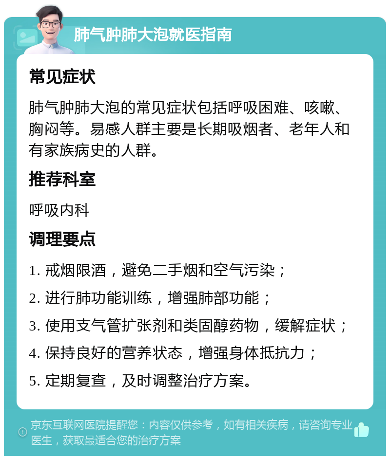 肺气肿肺大泡就医指南 常见症状 肺气肿肺大泡的常见症状包括呼吸困难、咳嗽、胸闷等。易感人群主要是长期吸烟者、老年人和有家族病史的人群。 推荐科室 呼吸内科 调理要点 1. 戒烟限酒，避免二手烟和空气污染； 2. 进行肺功能训练，增强肺部功能； 3. 使用支气管扩张剂和类固醇药物，缓解症状； 4. 保持良好的营养状态，增强身体抵抗力； 5. 定期复查，及时调整治疗方案。