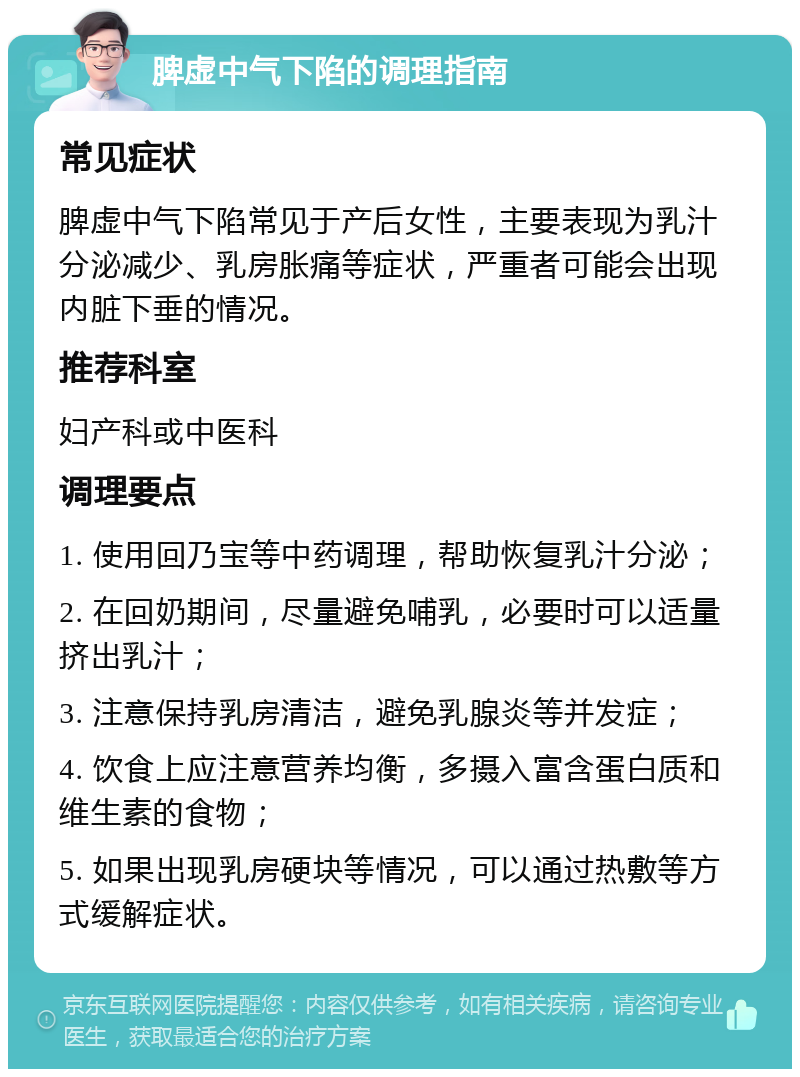 脾虚中气下陷的调理指南 常见症状 脾虚中气下陷常见于产后女性，主要表现为乳汁分泌减少、乳房胀痛等症状，严重者可能会出现内脏下垂的情况。 推荐科室 妇产科或中医科 调理要点 1. 使用回乃宝等中药调理，帮助恢复乳汁分泌； 2. 在回奶期间，尽量避免哺乳，必要时可以适量挤出乳汁； 3. 注意保持乳房清洁，避免乳腺炎等并发症； 4. 饮食上应注意营养均衡，多摄入富含蛋白质和维生素的食物； 5. 如果出现乳房硬块等情况，可以通过热敷等方式缓解症状。