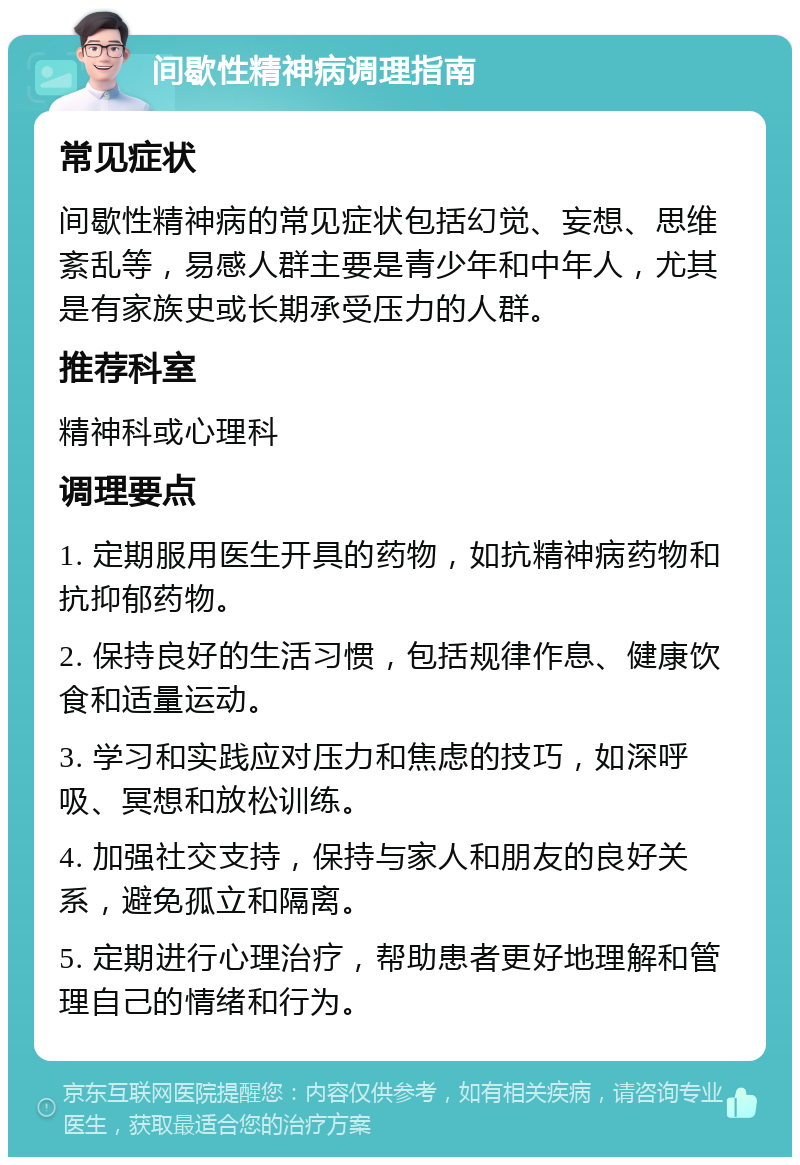 间歇性精神病调理指南 常见症状 间歇性精神病的常见症状包括幻觉、妄想、思维紊乱等，易感人群主要是青少年和中年人，尤其是有家族史或长期承受压力的人群。 推荐科室 精神科或心理科 调理要点 1. 定期服用医生开具的药物，如抗精神病药物和抗抑郁药物。 2. 保持良好的生活习惯，包括规律作息、健康饮食和适量运动。 3. 学习和实践应对压力和焦虑的技巧，如深呼吸、冥想和放松训练。 4. 加强社交支持，保持与家人和朋友的良好关系，避免孤立和隔离。 5. 定期进行心理治疗，帮助患者更好地理解和管理自己的情绪和行为。