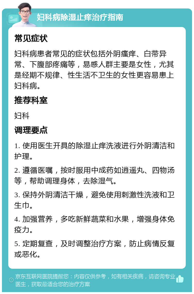 妇科病除湿止痒治疗指南 常见症状 妇科病患者常见的症状包括外阴瘙痒、白带异常、下腹部疼痛等，易感人群主要是女性，尤其是经期不规律、性生活不卫生的女性更容易患上妇科病。 推荐科室 妇科 调理要点 1. 使用医生开具的除湿止痒洗液进行外阴清洁和护理。 2. 遵循医嘱，按时服用中成药如逍遥丸、四物汤等，帮助调理身体，去除湿气。 3. 保持外阴清洁干燥，避免使用刺激性洗液和卫生巾。 4. 加强营养，多吃新鲜蔬菜和水果，增强身体免疫力。 5. 定期复查，及时调整治疗方案，防止病情反复或恶化。