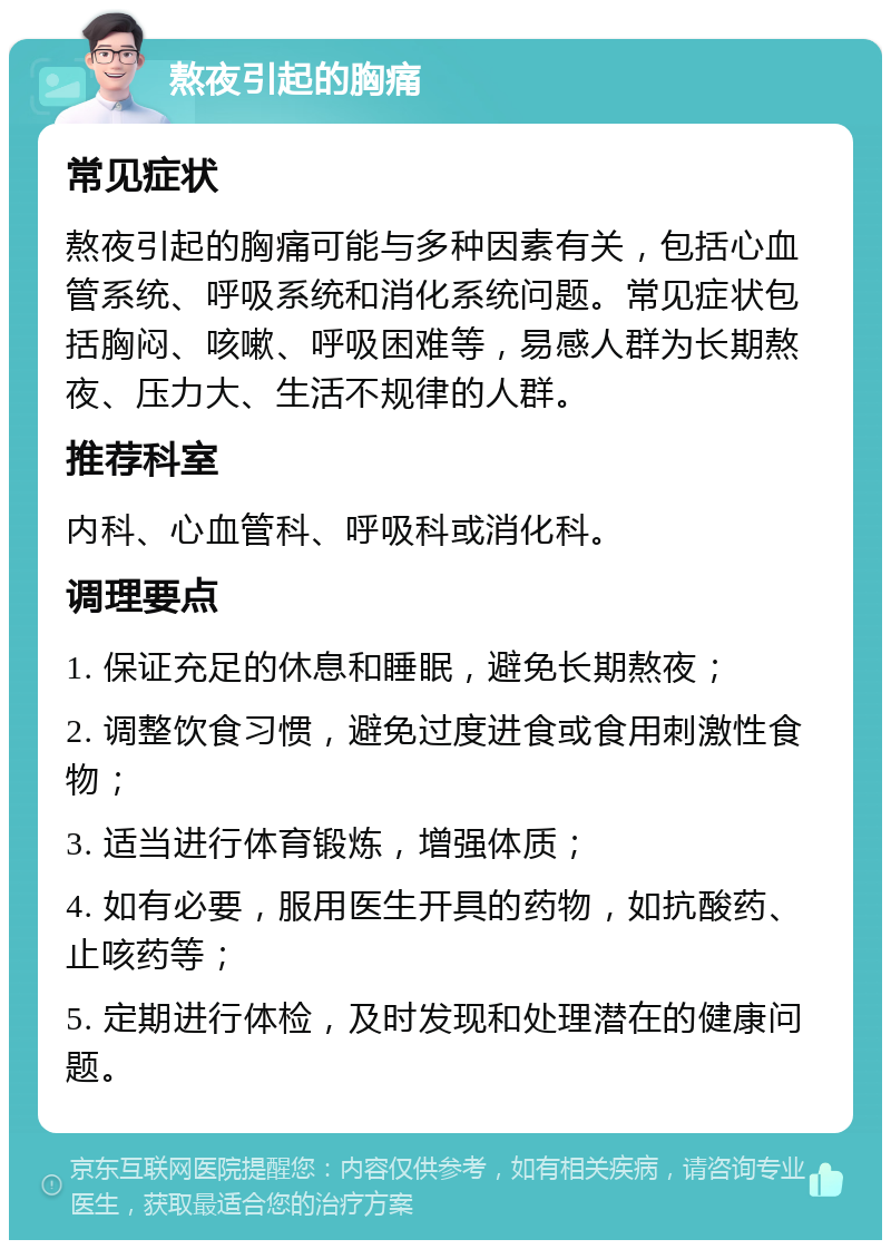 熬夜引起的胸痛 常见症状 熬夜引起的胸痛可能与多种因素有关，包括心血管系统、呼吸系统和消化系统问题。常见症状包括胸闷、咳嗽、呼吸困难等，易感人群为长期熬夜、压力大、生活不规律的人群。 推荐科室 内科、心血管科、呼吸科或消化科。 调理要点 1. 保证充足的休息和睡眠，避免长期熬夜； 2. 调整饮食习惯，避免过度进食或食用刺激性食物； 3. 适当进行体育锻炼，增强体质； 4. 如有必要，服用医生开具的药物，如抗酸药、止咳药等； 5. 定期进行体检，及时发现和处理潜在的健康问题。