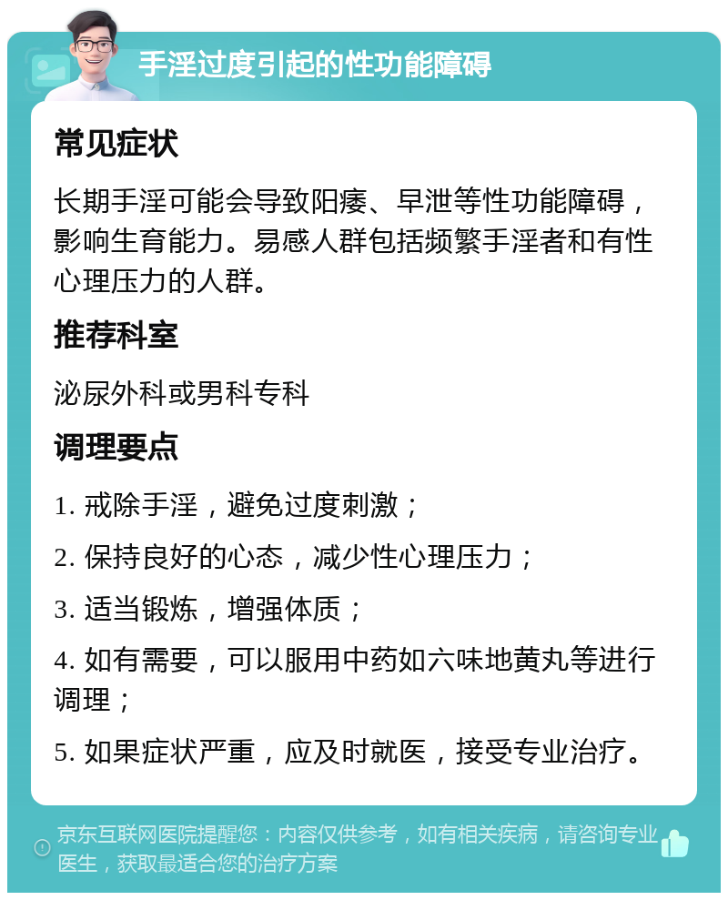 手淫过度引起的性功能障碍 常见症状 长期手淫可能会导致阳痿、早泄等性功能障碍，影响生育能力。易感人群包括频繁手淫者和有性心理压力的人群。 推荐科室 泌尿外科或男科专科 调理要点 1. 戒除手淫，避免过度刺激； 2. 保持良好的心态，减少性心理压力； 3. 适当锻炼，增强体质； 4. 如有需要，可以服用中药如六味地黄丸等进行调理； 5. 如果症状严重，应及时就医，接受专业治疗。